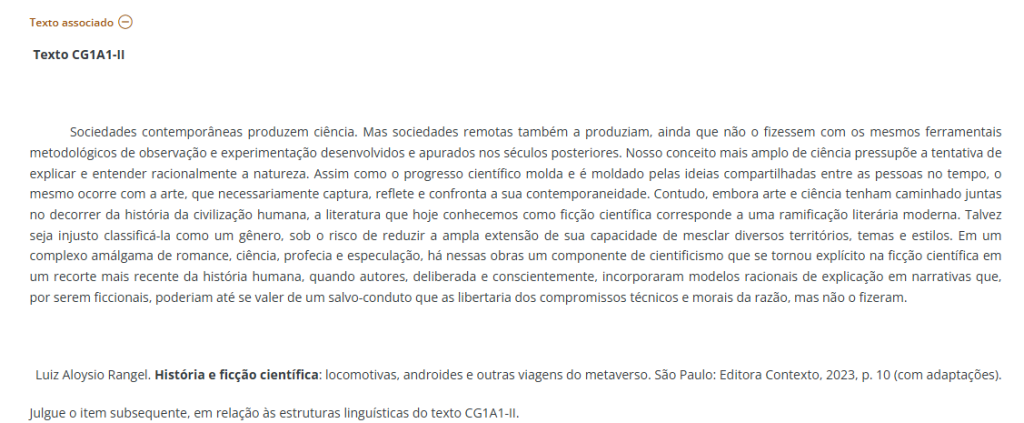 Texto CG1A1-II Sociedades contemporâneas produzem ciência. Mas sociedades remotas também a produziam, ainda que não o fizessem com os mesmos ferramentais metodológicos de observação e experimentação desenvolvidos e apurados nos séculos posteriores. Nosso conceito mais amplo de ciência pressupõe a tentativa de explicar e entender racionalmente a natureza. Assim como o progresso científico molda e é moldado pelas ideias compartilhadas entre as pessoas no tempo, o mesmo ocorre com a arte, que necessariamente captura, reflete e confronta a sua contemporaneidade. Contudo, embora arte e ciência tenham caminhado juntas no decorrer da história da civilização humana, a literatura que hoje conhecemos como ficção científica corresponde a uma ramificação literária moderna. Talvez seja injusto classificá-la como um gênero, sob o risco de reduzir a ampla extensão de sua capacidade de mesclar diversos territórios, temas e estilos. Em um complexo amálgama de romance, ciência, profecia e especulação, há nessas obras um componente de cientificismo que se tornou explícito na ficção científica em um recorte mais recente da história humana, quando autores, deliberada e conscientemente, incorporaram modelos racionais de explicação em narrativas que, por serem ficcionais, poderiam até se valer de um salvo-conduto que as libertaria dos compromissos técnicos e morais da razão, mas não o fizeram. Luiz Aloysio Rangel. História e ficção científica: locomotivas, androides e outras viagens do metaverso. São Paulo: Editora Contexto, 2023, p. 10 (com adaptações). Julgue o item subsequente, em relação às estruturas linguísticas do texto CG1A1-II.