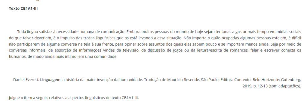 Toda língua satisfaz à necessidade humana de comunicação. Embora muitas pessoas do mundo de hoje sejam tentadas a gastar mais tempo em mídias sociais do que talvez deveriam, é o impulso das trocas linguísticas que as está levando a essa situação. Não importa o quão ocupadas algumas pessoas estejam, é difícil não participarem de alguma conversa na tela à sua frente, para opinar sobre assuntos dos quais elas sabem pouco e se importam menos ainda. Seja por meio de conversas informais, da absorção de informações vindas da televisão, da discussão de jogos ou da leitura/escrita de romances, falar e escrever conecta os humanos, de modo ainda mais íntimo, em uma comunidade. Daniel Everett. Linguagem: a história da maior invenção da humanidade. Tradução de Mauricio Resende. São Paulo: Editora Contexto, Belo Horizonte: Gutenberg, 2019, p. 12-13 (com adaptações). Julgue o item a seguir, relativos a aspectos linguísticos do texto CB1A1-III.